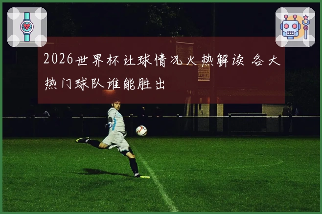 2026世界杯让球情况火热解读 各大热门球队谁能胜出