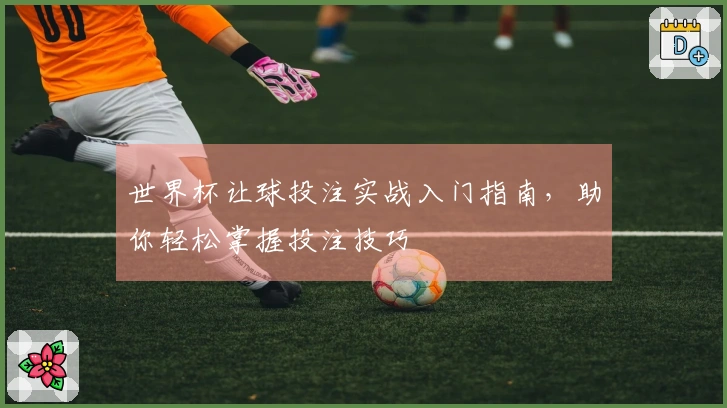 世界杯让球投注实战入门指南，助你轻松掌握投注技巧
