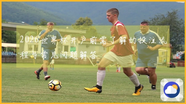 2026世界杯开户前需了解的投注流程与常见问题解答