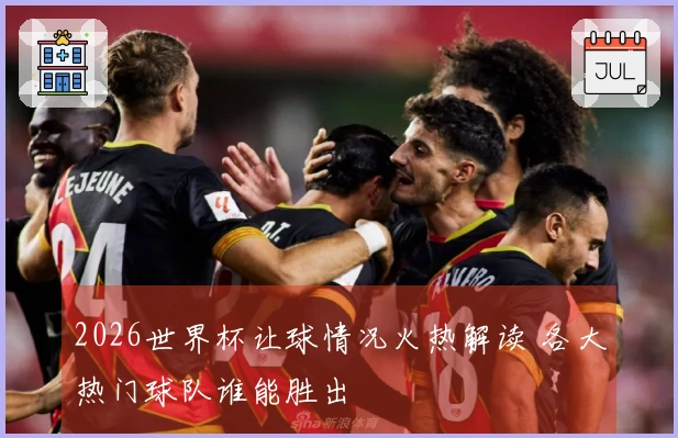2026世界杯让球情况火热解读 各大热门球队谁能胜出
